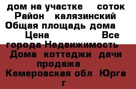 дом на участке 30 соток › Район ­ калязинский › Общая площадь дома ­ 73 › Цена ­ 1 600 000 - Все города Недвижимость » Дома, коттеджи, дачи продажа   . Кемеровская обл.,Юрга г.